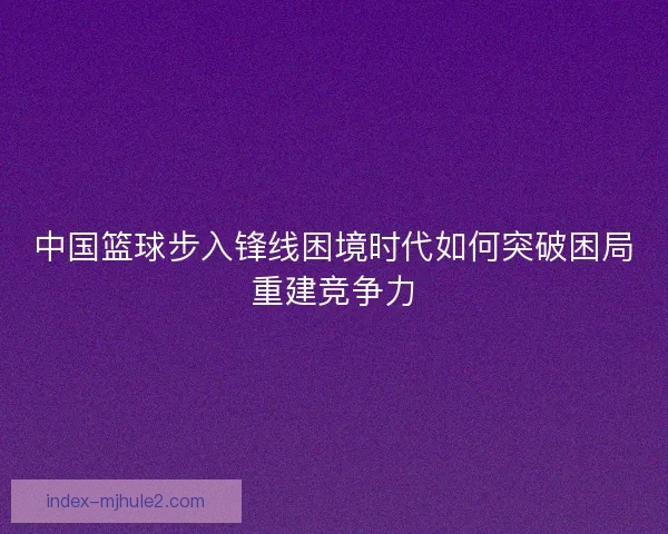 中国篮球步入锋线困境时代如何突破困局重建竞争力