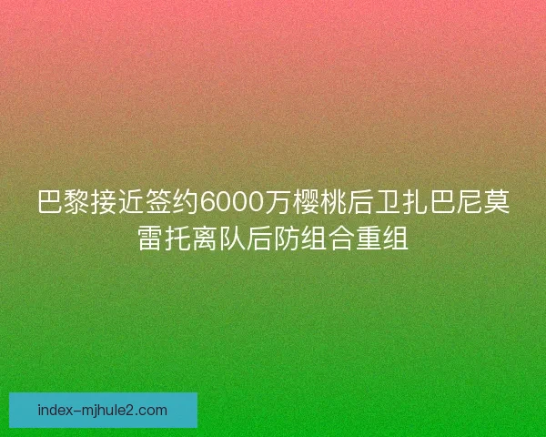 巴黎接近签约6000万樱桃后卫扎巴尼莫雷托离队后防组合重组