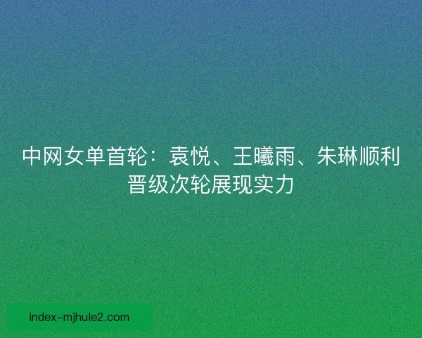 中网女单首轮：袁悦、王曦雨、朱琳顺利晋级次轮展现实力